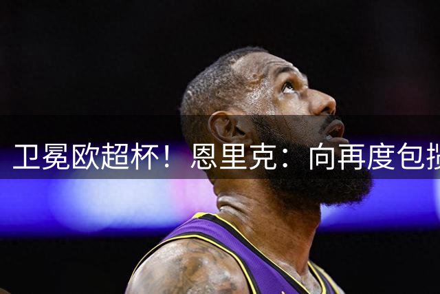 卫冕欧超杯！恩里克：向再度包揽所有冠军冲刺，这就是我们的雄心