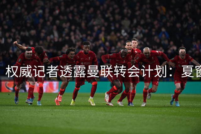 权威记者透露曼联转会计划：夏窗压哨或签两将