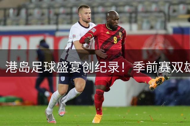 港岛足球盛宴创纪录！季前赛双雄会吸引8.6万球迷