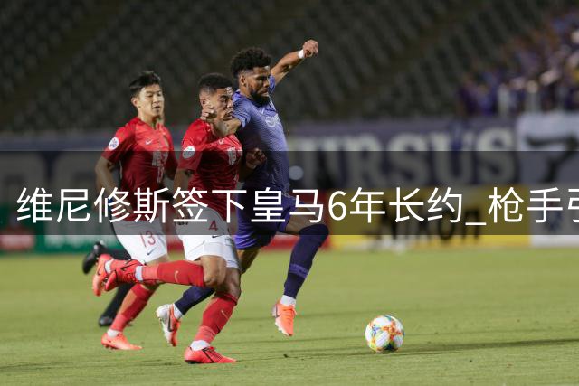 维尼修斯签下皇马6年长约 枪手引援计划遭重挫