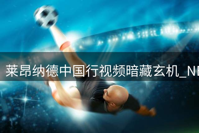 莱昂纳德中国行视频暗藏玄机 NBA声明画面引热议