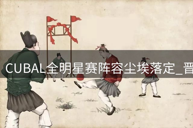 CUBAL全明星赛阵容尘埃落定 晋中赛场即将燃情开战